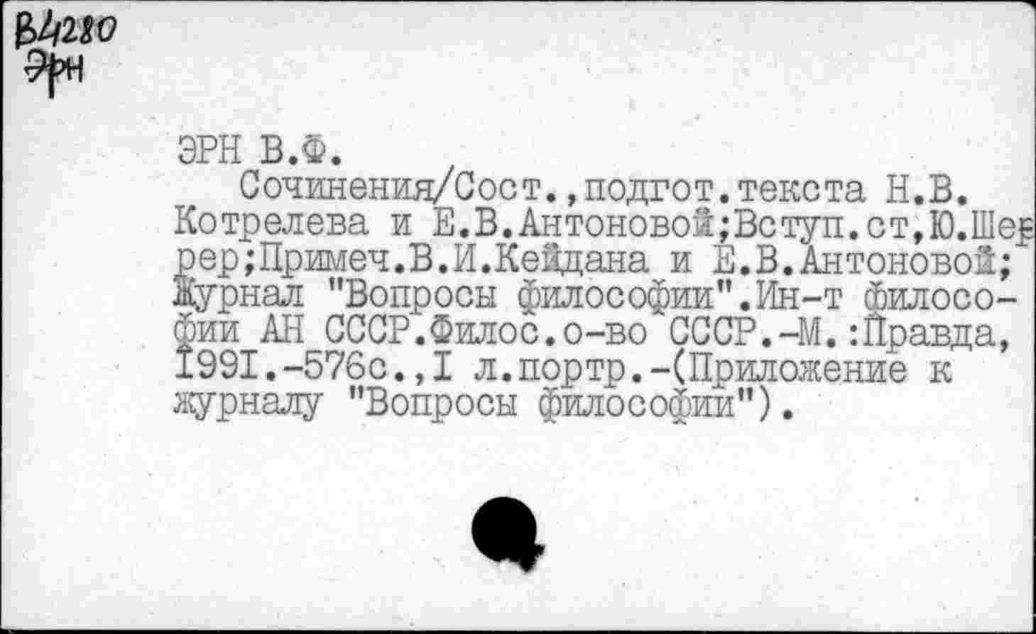 ﻿£2/2^
ЭРН В.Ф.
Сочинения/Сост.,подгот.текста Н.В.
Котрелева и Е.В.Антоновой;Вступ.ст,Ю.Шер рер;Примеч.В.И.Кейдана и Е.В.Антоновой; Журнал "Вопросы философии".Ин-т Философии АН СССР.Филос.о-во СССР.-М.:Правда, 1991.-576с.,1 л.портр.-(Приложение к журналу "Вопросы философии").